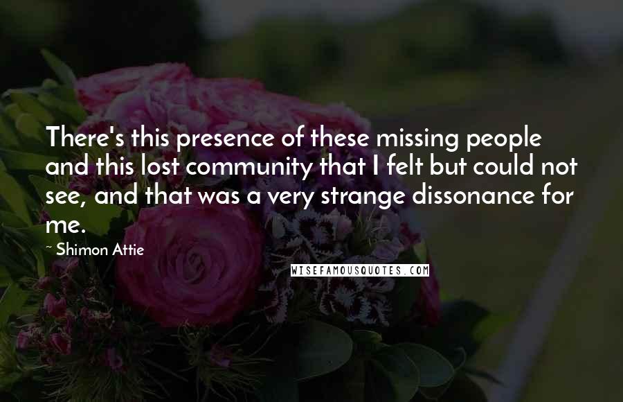 Shimon Attie quotes: There's this presence of these missing people and this lost community that I felt but could not see, and that was a very strange dissonance for me.