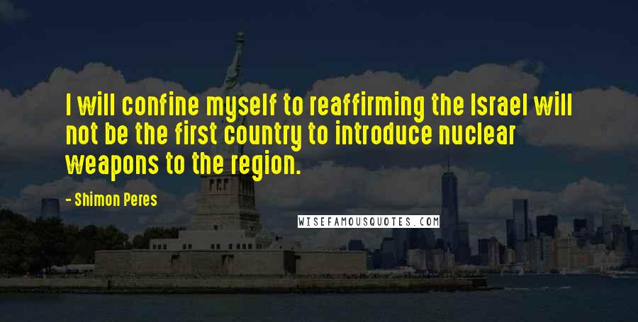 Shimon Peres quotes: I will confine myself to reaffirming the Israel will not be the first country to introduce nuclear weapons to the region. Shimon Peres quotes: I will confine myself to reaffirming the Israel will not be the first country to introduce nuclear weapons to the region.