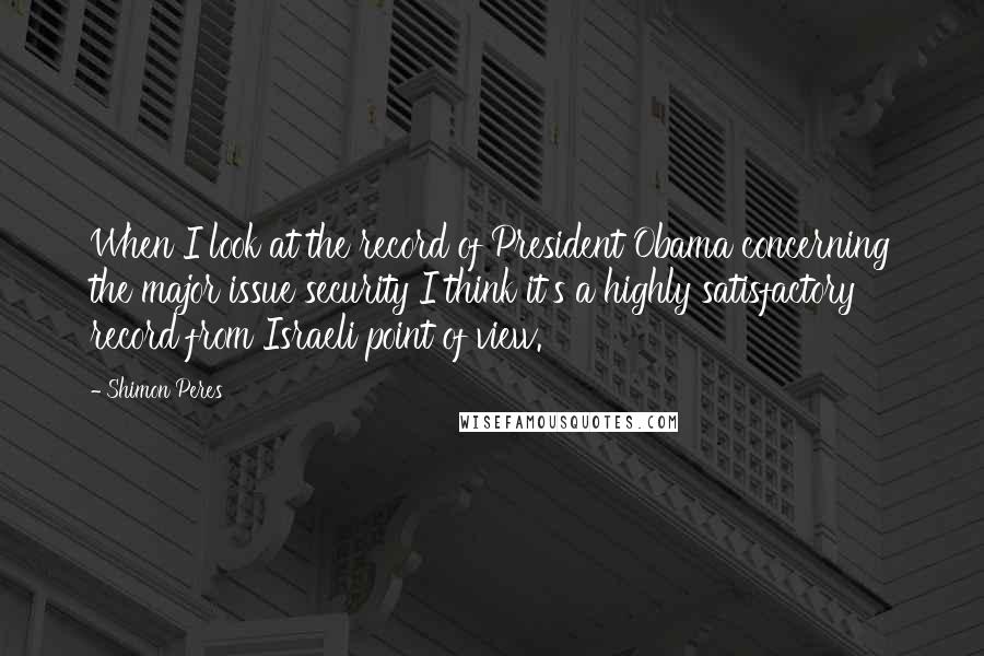 Shimon Peres quotes: When I look at the record of President Obama concerning the major issue security I think it's a highly satisfactory record from Israeli point of view.