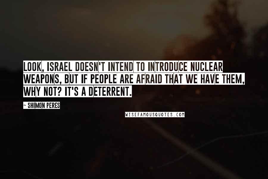 Shimon Peres quotes: Look, Israel doesn't intend to introduce nuclear weapons, but if people are afraid that we have them, why not? It's a deterrent. Shimon Peres quotes: Look, Israel doesn't intend to introduce nuclear weapons, but if people are afraid that we have them, why not? It's a deterrent.