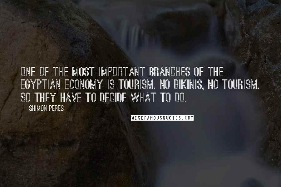 Shimon Peres quotes: One of the most important branches of the Egyptian economy is tourism. No bikinis, no tourism. So they have to decide what to do. Shimon Peres quotes: One of the most important branches of the Egyptian economy is tourism. No bikinis, no tourism. So they have to decide what to do.