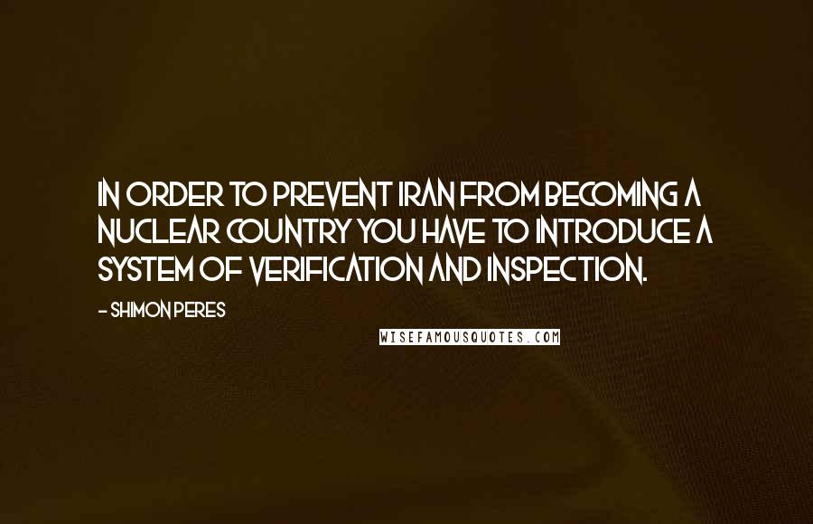 Shimon Peres quotes: In order to prevent Iran from becoming a nuclear country you have to introduce a system of verification and inspection. Shimon Peres quotes: In order to prevent Iran from becoming a nuclear country you have to introduce a system of verification and inspection.