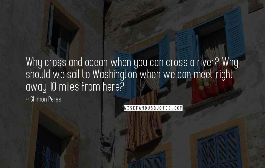 Shimon Peres quotes: Why cross and ocean when you can cross a river? Why should we sail to Washington when we can meet right away 10 miles from here?