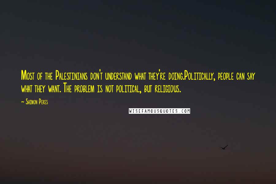 Shimon Peres quotes: Most of the Palestinians don't understand what they're doing.Politically, people can say what they want. The problem is not political, but religious. Shimon Peres quotes: Most of the Palestinians don't understand what they're doing.Politically, people can say what they want. The problem is not political, but religious.