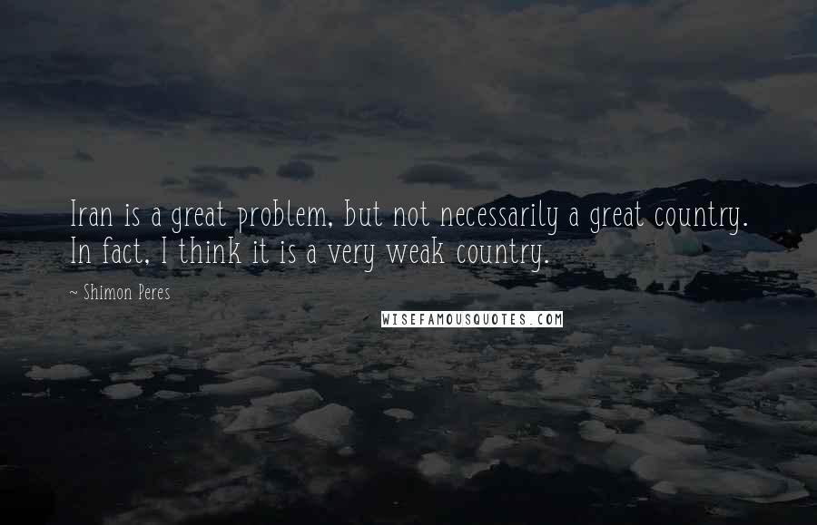 Shimon Peres quotes: Iran is a great problem, but not necessarily a great country. In fact, I think it is a very weak country.