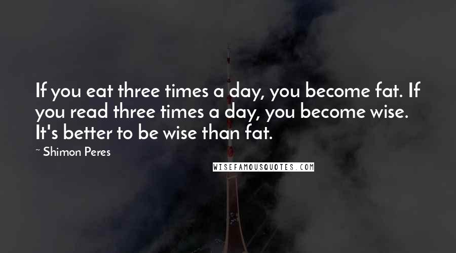 Shimon Peres quotes: If you eat three times a day, you become fat. If you read three times a day, you become wise. It's better to be wise than fat.