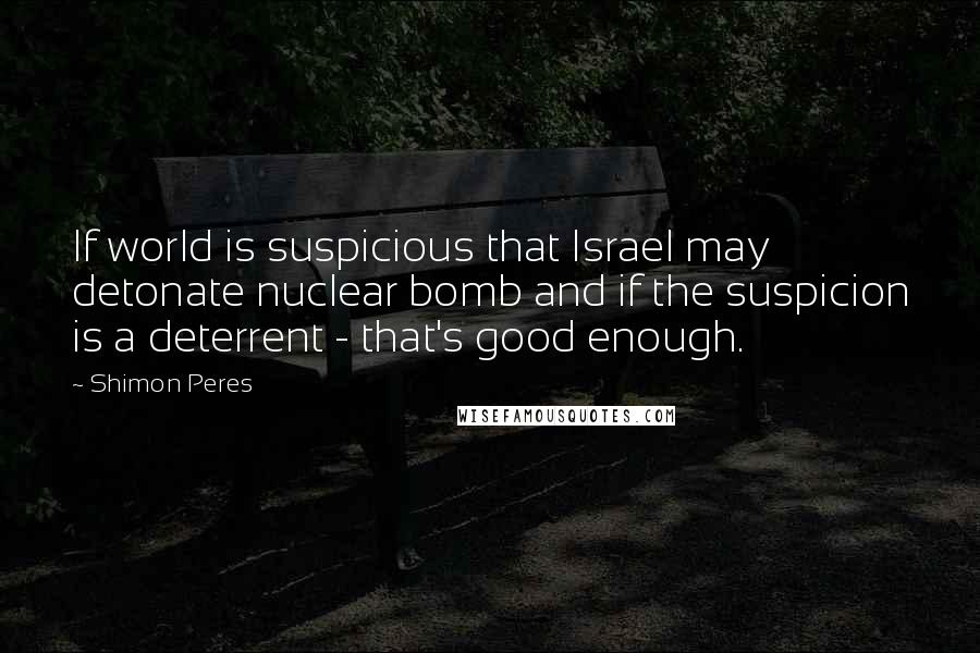 Shimon Peres quotes: If world is suspicious that Israel may detonate nuclear bomb and if the suspicion is a deterrent - that's good enough. Shimon Peres quotes: If world is suspicious that Israel may detonate nuclear bomb and if the suspicion is a deterrent - that's good enough.