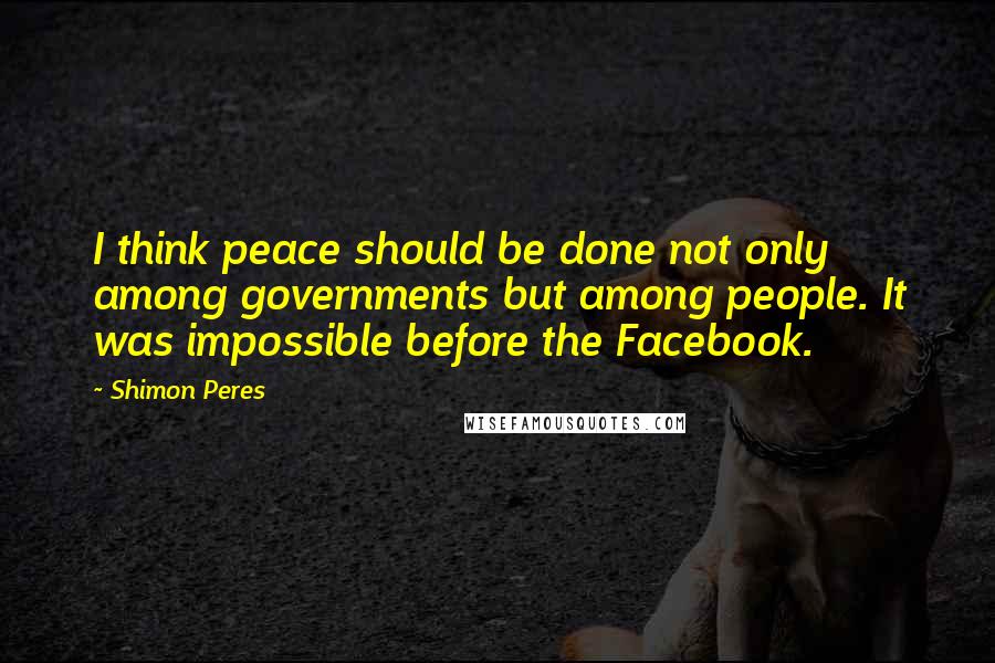 Shimon Peres quotes: I think peace should be done not only among governments but among people. It was impossible before the Facebook. Shimon Peres quotes: I think peace should be done not only among governments but among people. It was impossible before the Facebook.