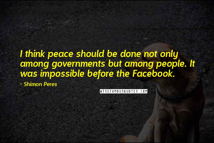 Shimon Peres quotes: I think peace should be done not only among governments but among people. It was impossible before the Facebook.