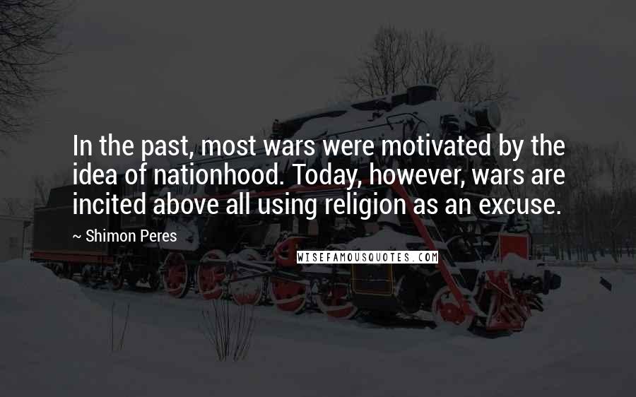 Shimon Peres quotes: In the past, most wars were motivated by the idea of nationhood. Today, however, wars are incited above all using religion as an excuse. Shimon Peres quotes: In the past, most wars were motivated by the idea of nationhood. Today, however, wars are incited above all using religion as an excuse.