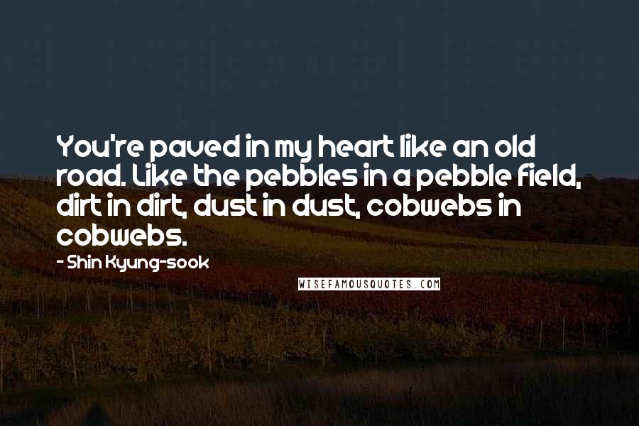 Shin Kyung-sook quotes: You're paved in my heart like an old road. Like the pebbles in a pebble field, dirt in dirt, dust in dust, cobwebs in cobwebs.