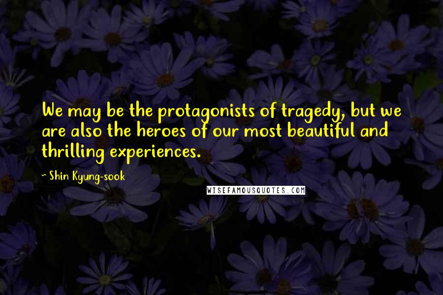 Shin Kyung-sook quotes: We may be the protagonists of tragedy, but we are also the heroes of our most beautiful and thrilling experiences.