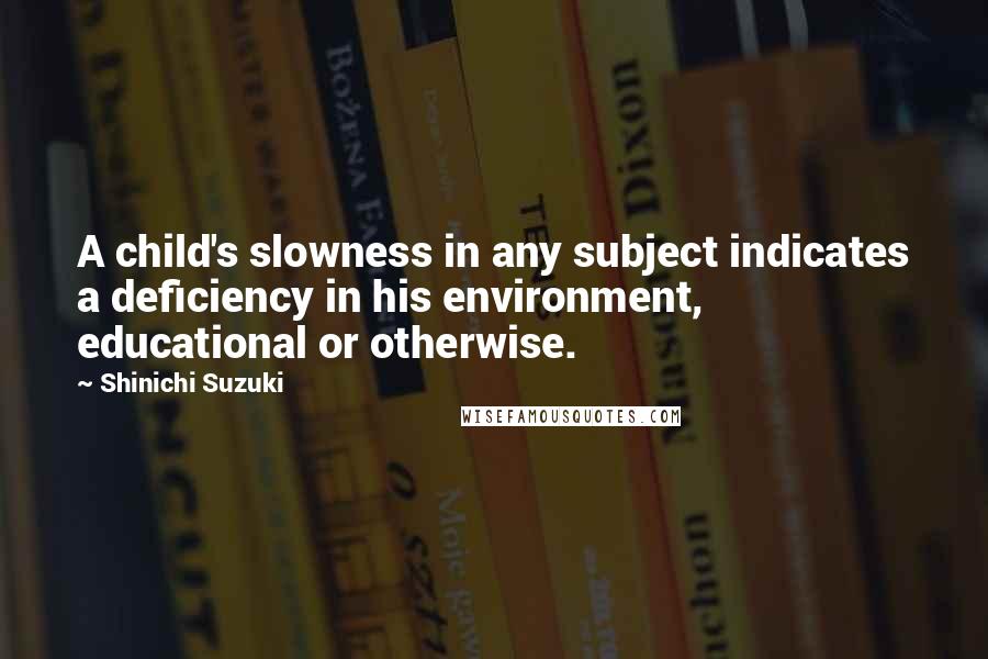 Shinichi Suzuki quotes: A child's slowness in any subject indicates a deficiency in his environment, educational or otherwise.