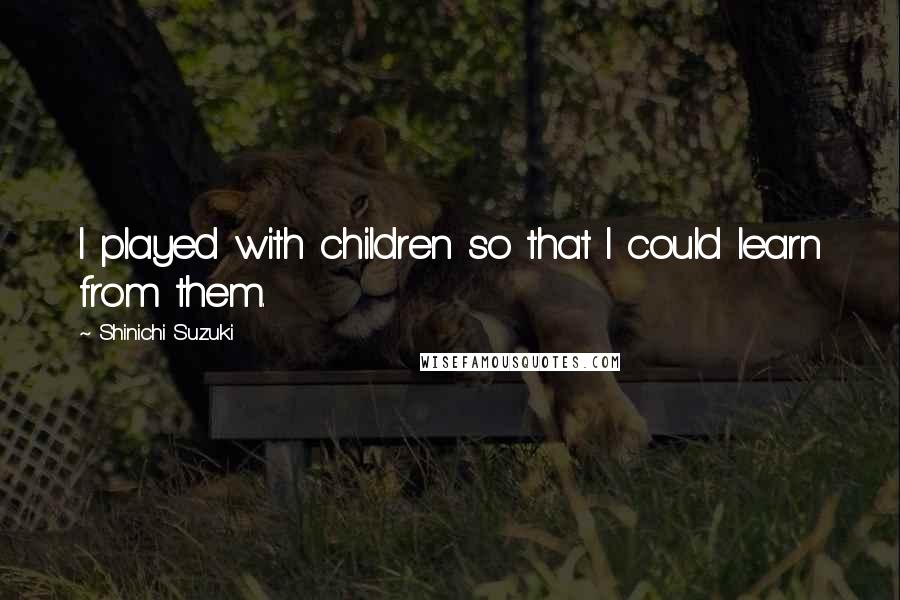 Shinichi Suzuki quotes: I played with children so that I could learn from them.