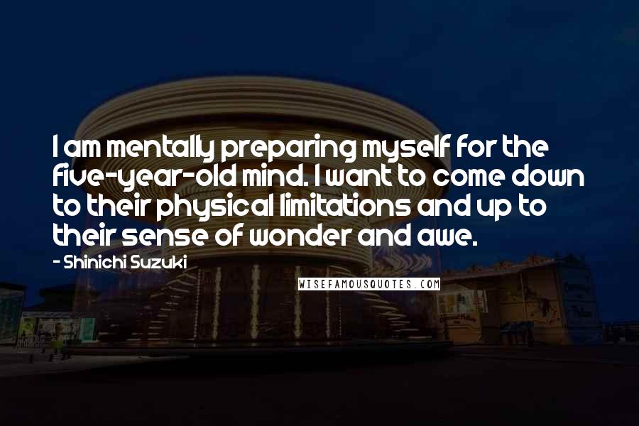 Shinichi Suzuki quotes: I am mentally preparing myself for the five-year-old mind. I want to come down to their physical limitations and up to their sense of wonder and awe.
