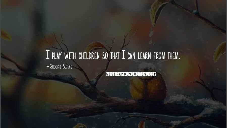Shinichi Suzuki quotes: I play with children so that I can learn from them.
