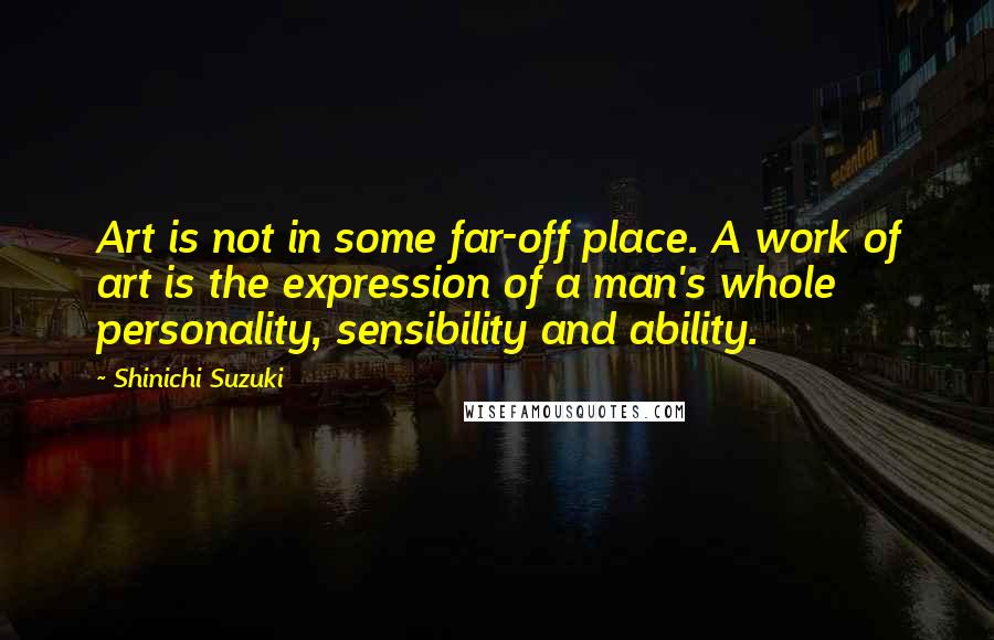 Shinichi Suzuki quotes: Art is not in some far-off place. A work of art is the expression of a man's whole personality, sensibility and ability.