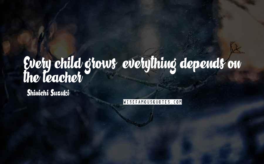 Shinichi Suzuki quotes: Every child grows; everything depends on the teacher.