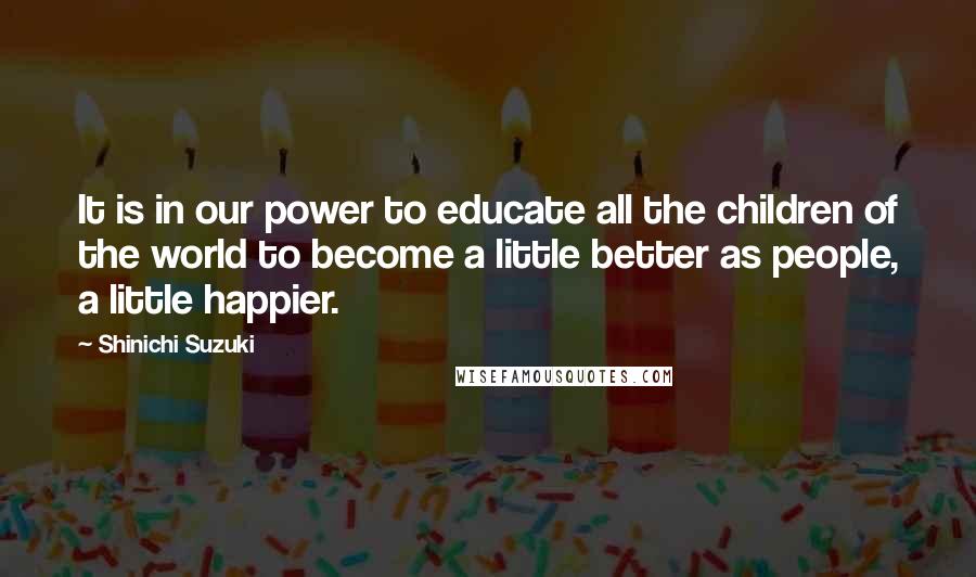 Shinichi Suzuki quotes: It is in our power to educate all the children of the world to become a little better as people, a little happier.