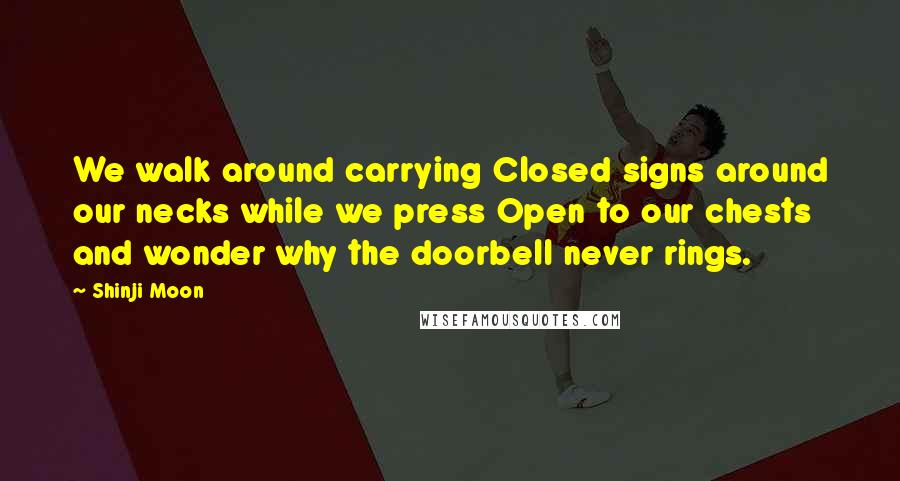 Shinji Moon quotes: We walk around carrying Closed signs around our necks while we press Open to our chests and wonder why the doorbell never rings.