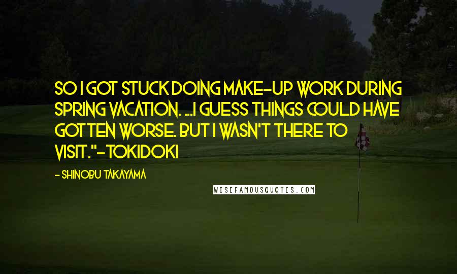Shinobu Takayama quotes: So I got stuck doing make-up work during spring vacation. ...I guess things could have gotten worse. But I wasn't there to visit."-Tokidoki Shinobu Takayama quotes: So I got stuck doing make-up work during spring vacation. ...I guess things could have gotten worse. But I wasn't there to visit."-Tokidoki