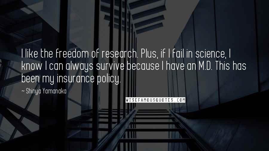 Shinya Yamanaka quotes: I like the freedom of research. Plus, if I fail in science, I know I can always survive because I have an M.D. This has been my insurance policy. Shinya Yamanaka quotes: I like the freedom of research. Plus, if I fail in science, I know I can always survive because I have an M.D. This has been my insurance policy.