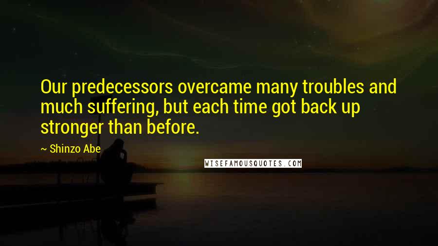 Shinzo Abe quotes: Our predecessors overcame many troubles and much suffering, but each time got back up stronger than before. Shinzo Abe quotes: Our predecessors overcame many troubles and much suffering, but each time got back up stronger than before.