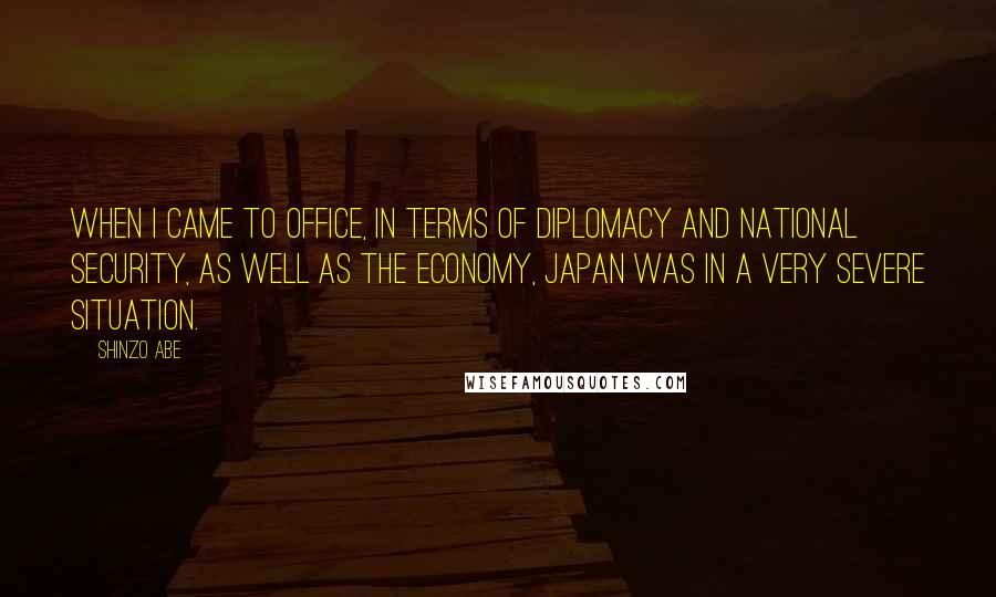Shinzo Abe quotes: When I came to office, in terms of diplomacy and national security, as well as the economy, Japan was in a very severe situation. Shinzo Abe quotes: When I came to office, in terms of diplomacy and national security, as well as the economy, Japan was in a very severe situation.