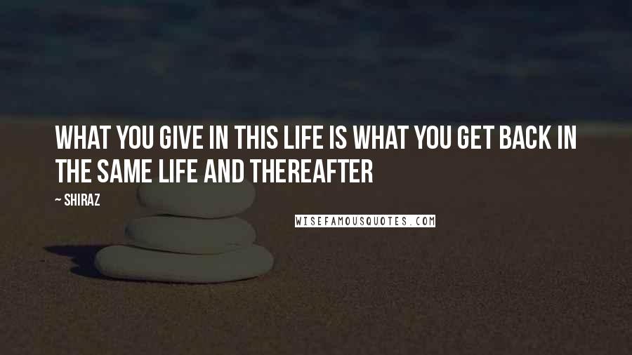 Shiraz quotes: What you give in this life is what you get back in the same life and thereafter