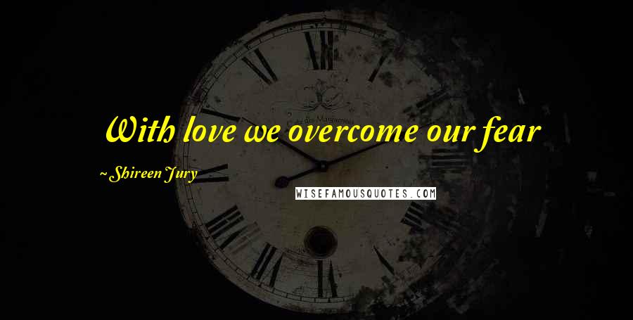 Shireen Jury quotes: With love we overcome our fear