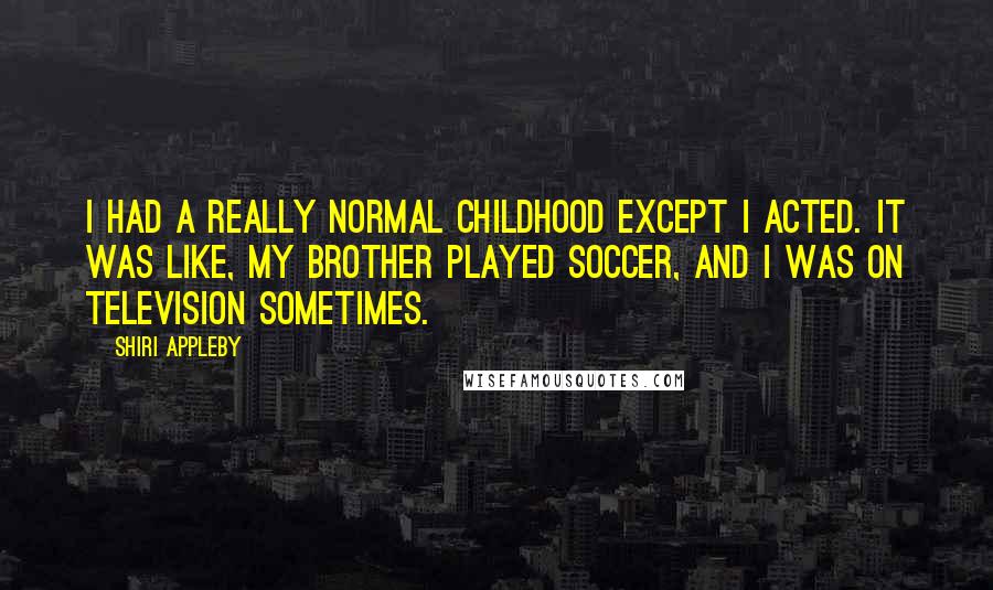 Shiri Appleby quotes: I had a really normal childhood except I acted. It was like, my brother played soccer, and I was on television sometimes. Shiri Appleby quotes: I had a really normal childhood except I acted. It was like, my brother played soccer, and I was on television sometimes.