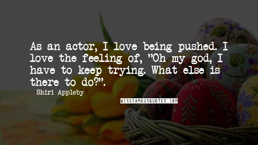 Shiri Appleby quotes: As an actor, I love being pushed. I love the feeling of, "Oh my god, I have to keep trying. What else is there to do?". Shiri Appleby quotes: As an actor, I love being pushed. I love the feeling of, "Oh my god, I have to keep trying. What else is there to do?".