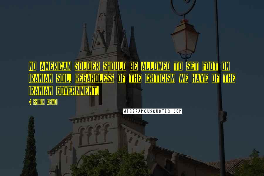 Shirin Ebadi quotes: No American soldier should be allowed to set foot on Iranian soil, regardless of the criticism we have of the Iranian government.