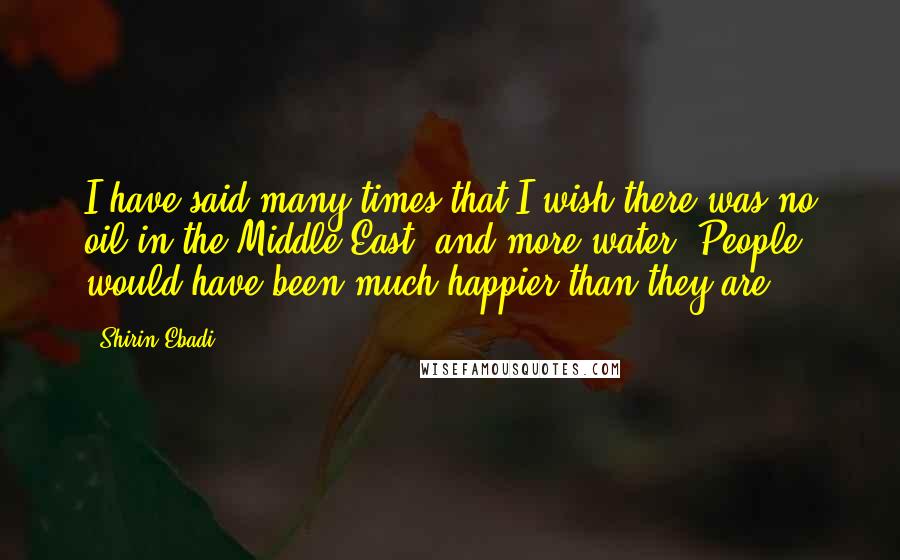 Shirin Ebadi quotes: I have said many times that I wish there was no oil in the Middle East, and more water. People would have been much happier than they are.