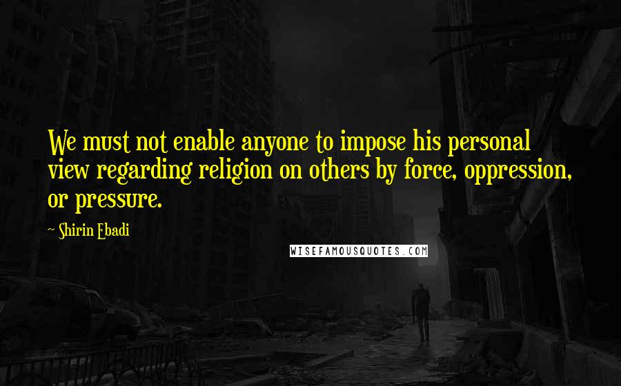 Shirin Ebadi quotes: We must not enable anyone to impose his personal view regarding religion on others by force, oppression, or pressure. Shirin Ebadi quotes: We must not enable anyone to impose his personal view regarding religion on others by force, oppression, or pressure.