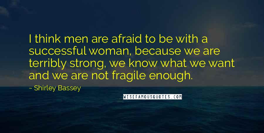 Shirley Bassey quotes: I think men are afraid to be with a successful woman, because we are terribly strong, we know what we want and we are not fragile enough.