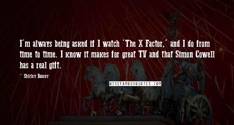 Shirley Bassey quotes: I'm always being asked if I watch 'The X Factor,' and I do from time to time. I know it makes for great TV and that Simon Cowell has a