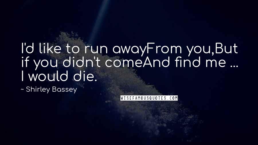 Shirley Bassey quotes: I'd like to run awayFrom you,But if you didn't comeAnd find me ... I would die.