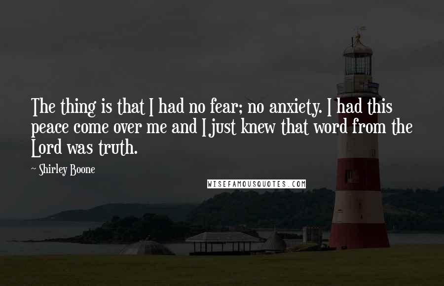Shirley Boone quotes: The thing is that I had no fear; no anxiety. I had this peace come over me and I just knew that word from the Lord was truth. Shirley Boone quotes: The thing is that I had no fear; no anxiety. I had this peace come over me and I just knew that word from the Lord was truth.