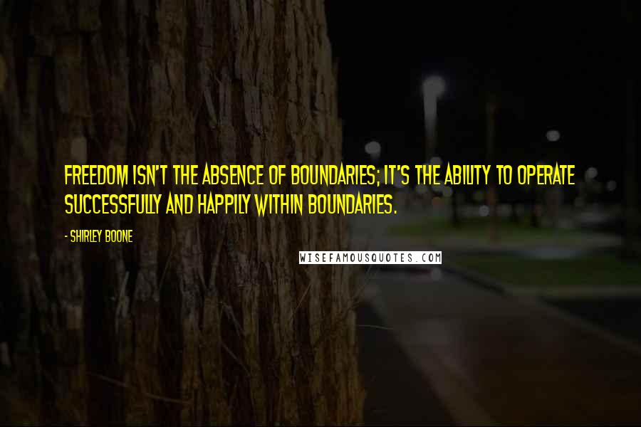 Shirley Boone quotes: Freedom isn't the absence of boundaries; it's the ability to operate successfully and happily within boundaries.