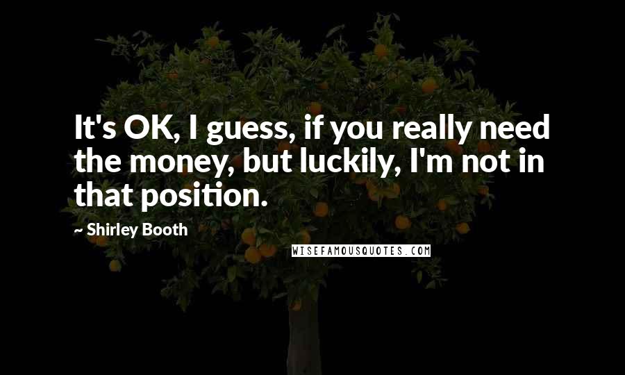 Shirley Booth quotes: It's OK, I guess, if you really need the money, but luckily, I'm not in that position.