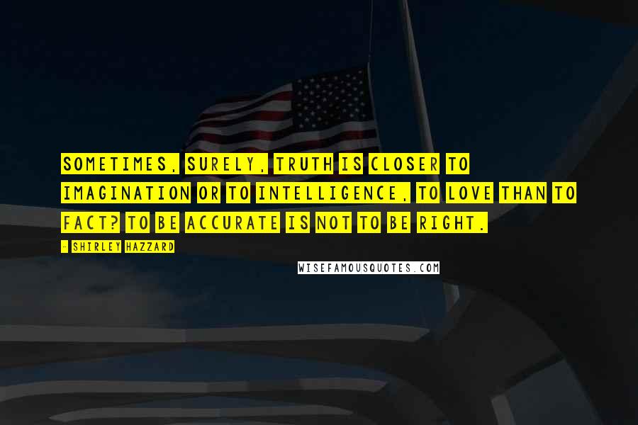 Shirley Hazzard quotes: Sometimes, surely, truth is closer to imagination or to intelligence, to love than to fact? To be accurate is not to be right.