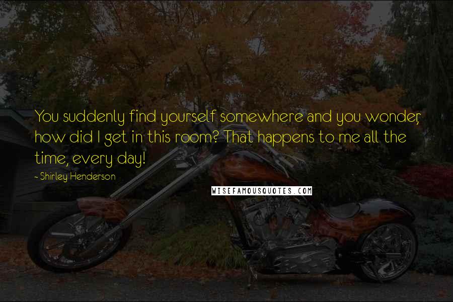 Shirley Henderson quotes: You suddenly find yourself somewhere and you wonder, how did I get in this room? That happens to me all the time, every day! Shirley Henderson quotes: You suddenly find yourself somewhere and you wonder, how did I get in this room? That happens to me all the time, every day!