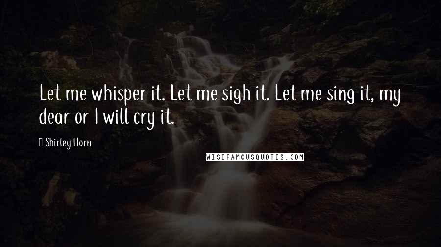Shirley Horn quotes: Let me whisper it. Let me sigh it. Let me sing it, my dear or I will cry it.