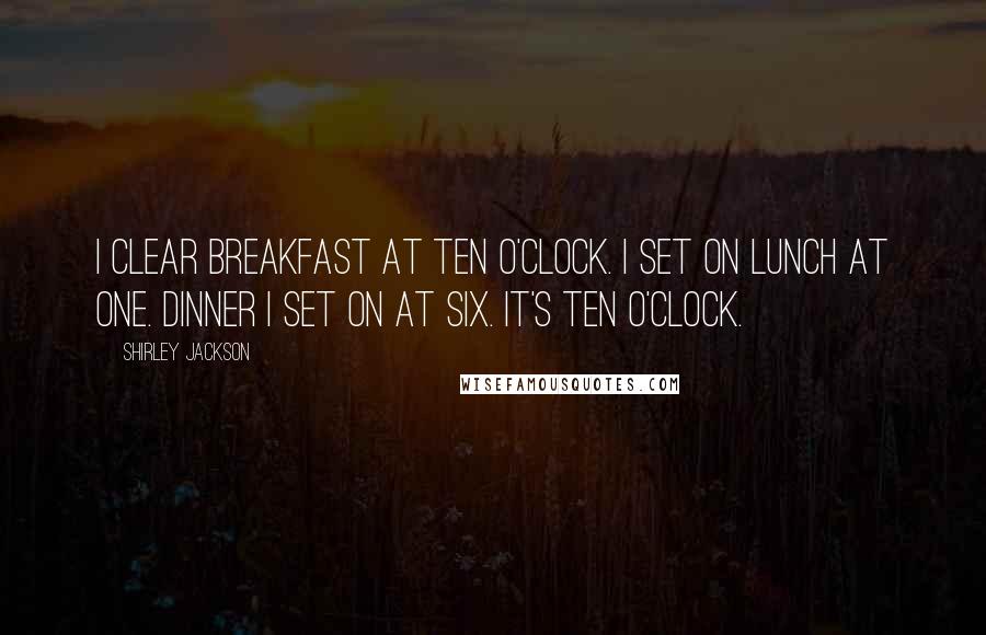 Shirley Jackson quotes: I clear breakfast at ten o'clock. I set on lunch at one. Dinner I set on at six. It's ten o'clock.