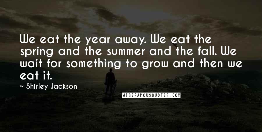 Shirley Jackson quotes: We eat the year away. We eat the spring and the summer and the fall. We wait for something to grow and then we eat it.