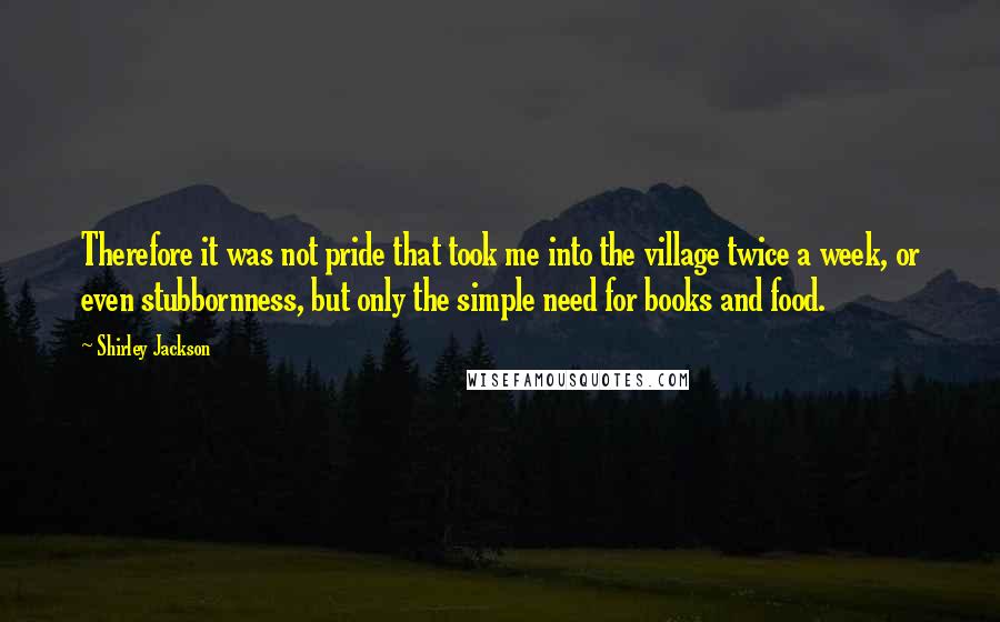 Shirley Jackson quotes: Therefore it was not pride that took me into the village twice a week, or even stubbornness, but only the simple need for books and food.