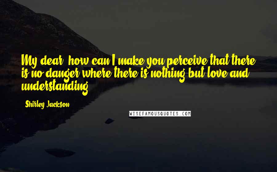 Shirley Jackson quotes: My dear, how can I make you perceive that there is no danger where there is nothing but love and understanding?