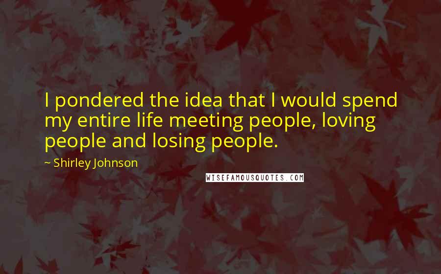 Shirley Johnson quotes: I pondered the idea that I would spend my entire life meeting people, loving people and losing people.