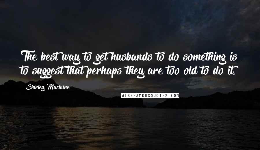 Shirley Maclaine quotes: The best way to get husbands to do something is to suggest that perhaps they are too old to do it.